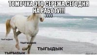 томочка это сережа,сегодня на работу!!! 