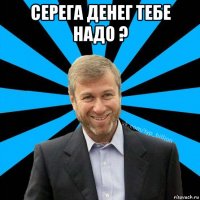 серега денег тебе надо ? 