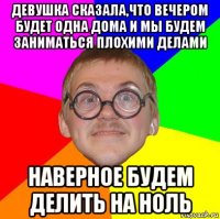 девушка сказала,что вечером будет одна дома и мы будем заниматься плохими делами наверное будем делить на ноль