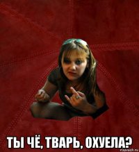  ты чё, тварь, охуела?