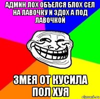 админ лох объелся блох сел на лавочку и здох а под лавочкой змея от кусила пол хуя