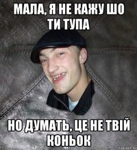 мала, я не кажу шо ти тупа но думать, це не твій коньок