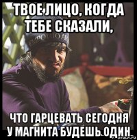 твое лицо, когда тебе сказали, что гарцевать сегодня у магнита будешь один