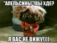 "апельсины"!вы хде? я вас не вижу!)))