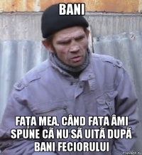 bani faţa mea, când fata âmi spune cã nu sã uitã dupã bani feciorului