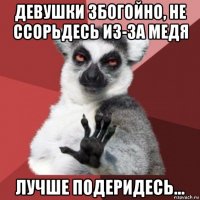 девушки збогойно, не ссорьдесь из-за медя лучше подеридесь...