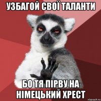 узбагой свої таланти бо тя пірву на німецький хрест