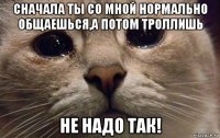 сначала ты со мной нормально общаешься,а потом троллишь не надо так!