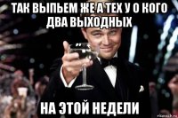 так выпьем же а тех у о кого два выходных на этой недели