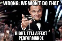 wrong: we won't do that right: it'll affect performance