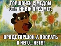 горшочек с медом странный предмет, вроде горшок, а посрать в него... нет!!!