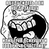 я буду сидеть в вк когда захочу или бегу в психушку и говорю "я счастлив!"