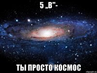 5 ,,в''- ты просто космос