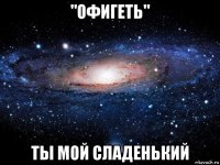 "офигеть" ты мой сладенький