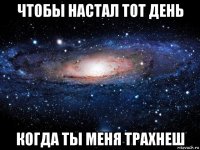 чтобы настал тот день когда ты меня трахнеш