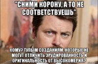 "сними корону, а то не соответствуешь" кому? тупым созданиям, которые не могут отличить эрудированность и оригинальность от высокомерия?