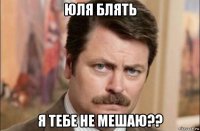 юля блять я тебе не мешаю??