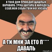 я твой дом приходил,щашлык варавалб ,трубу шаталб,в калодесь ссал.мой собак твой ног кусаль а ти мни за ето п**** даваль