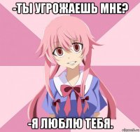 -ты угрожаешь мне? -я люблю тебя.