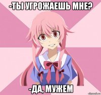 -ты угрожаешь мне? -да, мужем