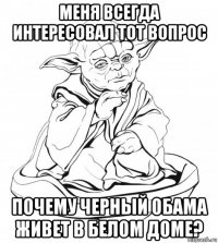 меня всегда интересовал тот вопрос почему черный обама живет в белом доме?