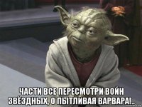  части все пересмотри войн звёздных, о пытливая варвара!..