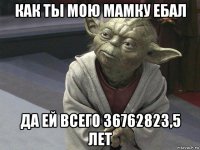 как ты мою мамку ебал да ей всего 36762823,5 лет