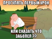 прогулять первый урок или сказать что заболел ??