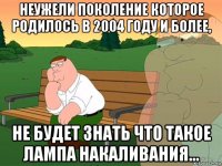 неужели поколение которое родилось в 2004 году и более, не будет знать что такое лампа накаливания...