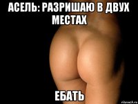 асель: разришаю в двух местах ебать