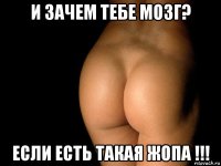 и зачем тебе мозг? если есть такая жопа !!!