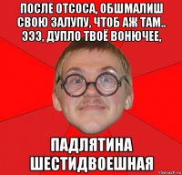 после отсоса, обшмалиш свою залупу, чтоб аж там.. эээ, дупло твоё вонючее, падлятина шестидвоешная