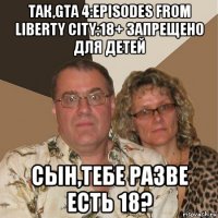 так,gta 4:episodes from liberty city:18+ запрещено для детей сын,тебе разве есть 18?