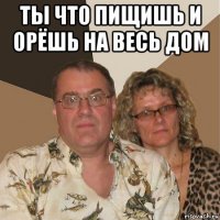 ты что пищишь и орёшь на весь дом 