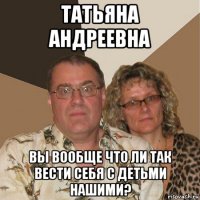 татьяна андреевна вы вообще что ли так вести себя с детьми нашими?