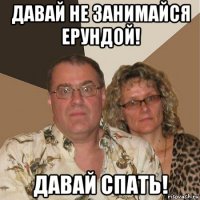 давай не занимайся ерундой! давай спать!