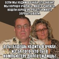 если мы ходим в очках, это значит мы хорошо учились, много учились, нашли хорошую работу и много зарабатывали. а ты будешь ходить в очках из-за того, что ты в компьютере долго сидишь!