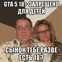 gta 5 18+ запрещено для детей сынок,тебе разве есть 18?