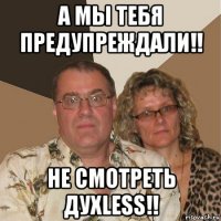 а мы тебя предупреждали!! не смотреть духless!!