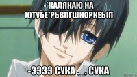 -*калякаю на ютубе*рьвпгшноркеып -ээээ сука ._. сука