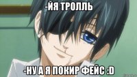 -йя тролль -ну а я покир фейс :d