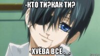 -кто ти?как ти? -хуёва всё ._.