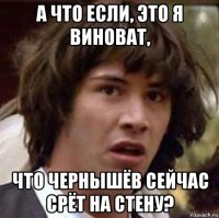 а что если, это я виноват, что чернышёв сейчас срёт на стену?