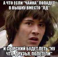 а что если "чайка" попадет в вышку вместо "лд" и сырский будет петь "ну что, друзья, полетели"