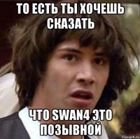 то есть ты хочешь сказать что swan4 это позывной