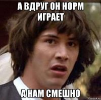 а вдруг он норм играет а нам смешно