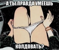 а ты правда умеешь колдовать?