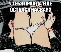 у тебя правда еще остался насвай? 