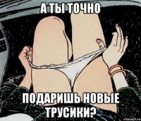 а ты точно подаришь новые трусики?