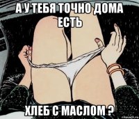 а у тебя точно дома есть хлеб с маслом ?